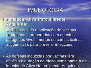 IMUNOLOGIAIMUNOLOGIA
Imunidade Ativa ParcialmenteImunidade Ativa Parcialmente
Adquirida:Adquirida:
• É obtida devido a aplicação de vacinasÉ obtida devido a aplicação de vacinas
(antígenos , preparadas com agentes(antígenos , preparadas com agentes
patógenos vivos, mortos ou comas toxinaspatógenos vivos, mortos ou comas toxinas
antigênicas), para prevenir infecções;antigênicas), para prevenir infecções;
• As defesas induzidas por vacinas têmAs defesas induzidas por vacinas têm
eficácia e duração do efeito semelhante à daeficácia e duração do efeito semelhante à da
Imunidade Ativa Naturalmente Adquirida;Imunidade Ativa Naturalmente Adquirida;
 
