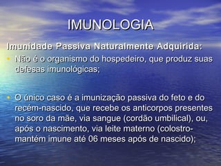 IMUNOLOGIAIMUNOLOGIA
Imunidade Passiva Naturalmente Adquirida:Imunidade Passiva Naturalmente Adquirida:
• Não é o organismo do hospedeiro, que produz suasNão é o organismo do hospedeiro, que produz suas
defesas imunológicas;defesas imunológicas;
• O único caso é a imunização passiva do feto e doO único caso é a imunização passiva do feto e do
recém-nascido, que recebe os anticorpos presentesrecém-nascido, que recebe os anticorpos presentes
no soro da mãe, via sangue (cordão umbilical), ou,no soro da mãe, via sangue (cordão umbilical), ou,
após o nascimento, via leite materno (colostro-após o nascimento, via leite materno (colostro-
mantém imune até 06 meses após de nascido);mantém imune até 06 meses após de nascido);
 