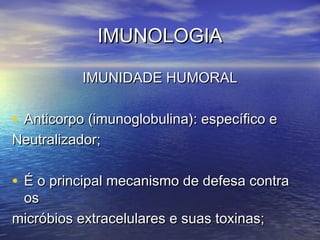 IMUNOLOGIAIMUNOLOGIA
IMUNIDADE HUMORALIMUNIDADE HUMORAL
• Anticorpo (imunoglobulina): específico eAnticorpo (imunoglobulina): específico e
Neutralizador;Neutralizador;
• É o principal mecanismo de defesa contraÉ o principal mecanismo de defesa contra
osos
micróbios extracelulares e suas toxinas;micróbios extracelulares e suas toxinas;
 