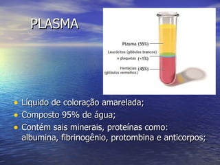 PLASMA




• Líquido de coloração amarelada;
• Composto 95% de água;
• Contém sais minerais, proteínas como:
  albumina, fibrinogênio, protombina e anticorpos;
 