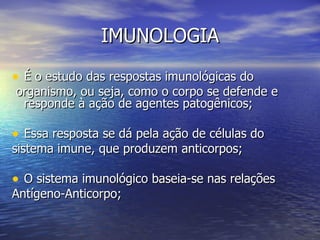 IMUNOLOGIA

• É o estudo das respostas imunológicas do
organismo, ou seja, como o corpo se defende e
 responde à ação de agentes patogênicos;

• Essa resposta se dá pela ação de células do
sistema imune, que produzem anticorpos;

• O sistema imunológico baseia-se nas relações
Antígeno-Anticorpo;
 