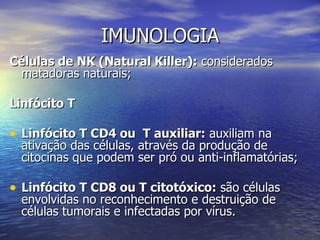 IMUNOLOGIA
Células de NK (Natural Killer): considerados
 matadoras naturais;

Linfócito T

• Linfócito T CD4 ou T auxiliar: auxiliam na
  ativação das células, através da produção de
  citocinas que podem ser pró ou anti-inflamatórias;

• Linfócito T CD8 ou T citotóxico: são células
  envolvidas no reconhecimento e destruição de
  células tumorais e infectadas por vírus.
 