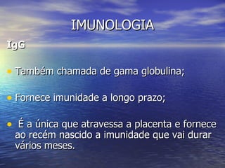 IMUNOLOGIA
IgG

• Também chamada de gama globulina;

• Fornece imunidade a longo prazo;

• É a única que atravessa a placenta e fornece
 ao recém nascido a imunidade que vai durar
 vários meses.
 