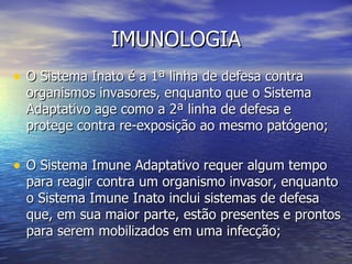 IMUNOLOGIA
• O Sistema Inato é a 1ª linha de defesa contra
  organismos invasores, enquanto que o Sistema
  Adaptativo age como a 2ª linha de defesa e
  protege contra re-exposição ao mesmo patógeno;

• O Sistema Imune Adaptativo requer algum tempo
  para reagir contra um organismo invasor, enquanto
  o Sistema Imune Inato inclui sistemas de defesa
  que, em sua maior parte, estão presentes e prontos
  para serem mobilizados em uma infecção;
 