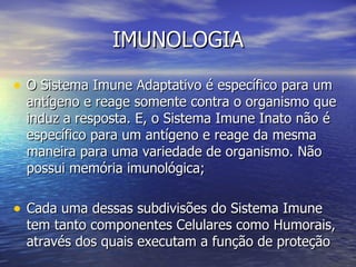 IMUNOLOGIA

• O Sistema Imune Adaptativo é específico para um
  antígeno e reage somente contra o organismo que
  induz a resposta. E, o Sistema Imune Inato não é
  específico para um antígeno e reage da mesma
  maneira para uma variedade de organismo. Não
  possui memória imunológica;

• Cada uma dessas subdivisões do Sistema Imune
  tem tanto componentes Celulares como Humorais,
  através dos quais executam a função de proteção
 