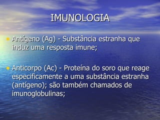 IMUNOLOGIA

• Antígeno (Ag) - Substância estranha que
 induz uma resposta imune;

• Anticorpo (Ac) - Proteína do soro que reage
 especificamente a uma substância estranha
 (antígeno); são também chamados de
 imunoglobulinas;
 