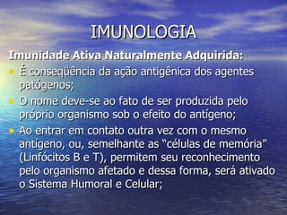 IMUNOLOGIA
Imunidade Ativa Naturalmente Adquirida:
• É conseqüência da ação antigênica dos agentes
  patógenos;
• O nome deve-se ao fato de ser produzida pelo
  próprio organismo sob o efeito do antígeno;
• Ao entrar em contato outra vez com o mesmo
  antígeno, ou, semelhante as “células de memória”
  (Linfócitos B e T), permitem seu reconhecimento
  pelo organismo afetado e dessa forma, será ativado
  o Sistema Humoral e Celular;
 