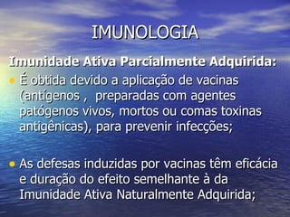 IMUNOLOGIA
Imunidade Ativa Parcialmente Adquirida:
• É obtida devido a aplicação de vacinas
  (antígenos , preparadas com agentes
  patógenos vivos, mortos ou comas toxinas
  antigênicas), para prevenir infecções;

• As defesas induzidas por vacinas têm eficácia
 e duração do efeito semelhante à da
 Imunidade Ativa Naturalmente Adquirida;
 