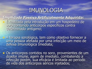 IMUNOLOGIA
Imunidade Passiva Artificialmente Adquirida:
• É realizada pela introdução em um hospedeiro de
  soro contendo anticorpos específicos contra
  determinado antígeno;

• A terapia sorológica, tem como objetivo fornecer a
  uma pessoa afetada por uma infecção um meio de
  defesa Imunológica Imediata;

• Os anticorpos contidos no soro, provenientes de um
  doador imune, agem de imediato, combatendo a
  infecção porém, sua eficácia é limitada ao período
  de vida dos anticorpos séricos injetados;
 