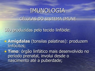 IMUNOLOGIA
        CÉLULAS DO SISTEMA IMUNE

São produzidas pelo tecido linfóide:

• Amígdalas (tonsilas palatinas): produzem
  linfócitos;
• Timo: órgão linfático mais desenvolvido no
  período prenatal, involui desde o
  nascimento até a puberdade;
 