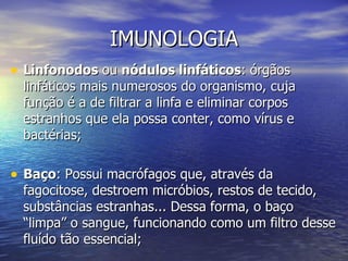 IMUNOLOGIA
• Linfonodos ou nódulos linfáticos: órgãos
  linfáticos mais numerosos do organismo, cuja
  função é a de filtrar a linfa e eliminar corpos
  estranhos que ela possa conter, como vírus e
  bactérias;

• Baço: Possui macrófagos que, através da
  fagocitose, destroem micróbios, restos de tecido,
  substâncias estranhas... Dessa forma, o baço
  “limpa” o sangue, funcionando como um filtro desse
  fluído tão essencial;
 