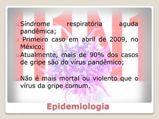 Epidemiologia
 Síndrome respiratória aguda
pandêmica;
 Primeiro caso em abril de 2009, no
México;
 Atualmente, mais de 90% dos casos
de gripe são do vírus pandêmico;
 Não é mais mortal ou violento que o
vírus da gripe comum.
 