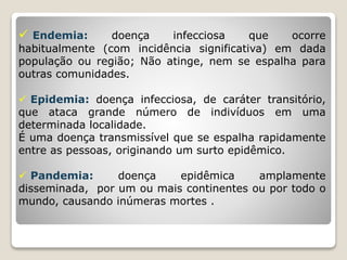  Endemia: doença infecciosa que ocorre
habitualmente (com incidência significativa) em dada
população ou região; Não atinge, nem se espalha para
outras comunidades.
 Epidemia: doença infecciosa, de caráter transitório,
que ataca grande número de indivíduos em uma
determinada localidade.
É uma doença transmissível que se espalha rapidamente
entre as pessoas, originando um surto epidêmico.
 Pandemia: doença epidêmica amplamente
disseminada, por um ou mais continentes ou por todo o
mundo, causando inúmeras mortes .
 