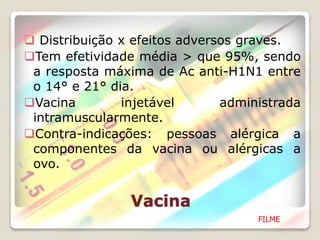 Vacina
 Distribuição x efeitos adversos graves.
Tem efetividade média > que 95%, sendo
a resposta máxima de Ac anti-H1N1 entre
o 14° e 21° dia.
Vacina injetável administrada
intramuscularmente.
Contra-indicações: pessoas alérgica a
componentes da vacina ou alérgicas a
ovo.
FILME
 