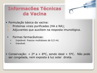 Informacões Técnicas
da Vacina
 Formulação básica da vacina:
1. Proteínas virais purificadas (HA e NA);
2. Adjuvantes que auxiliem na resposta imunológica.
 Formas farmacêuticas:
 Injetável: frascos multidoses de 0,5 ml;
 Inavável.
 Conservação: + 2º a + 8ºC, sendo ideal + 5ºC. Não pode
ser congelada, nem exposta à luz solar direta.
 
