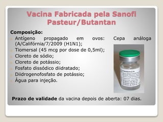 Vacina Fabricada pela Sanofi
Pasteur/Butantan
Composição:
o Antígeno propagado em ovos: Cepa análoga
(A/Califórnia/7/2009 (H1N1);
o Tiomersal (45 mcg por dose de 0,5ml);
o Cloreto de sódio;
o Cloreto de potássio;
o Fosfato dissódico diidratado;
o Diidrogenofosfato de potássio;
o Água para injeção.
Prazo de validade da vacina depois de aberta: 07 dias.
 