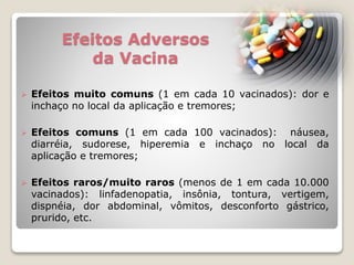 Efeitos Adversos
da Vacina
 Efeitos muito comuns (1 em cada 10 vacinados): dor e
inchaço no local da aplicação e tremores;
 Efeitos comuns (1 em cada 100 vacinados): náusea,
diarréia, sudorese, hiperemia e inchaço no local da
aplicação e tremores;
 Efeitos raros/muito raros (menos de 1 em cada 10.000
vacinados): linfadenopatia, insônia, tontura, vertigem,
dispnéia, dor abdominal, vômitos, desconforto gástrico,
prurido, etc.
 