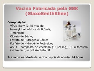 Vacina Fabricada pela GSK
(GlaxoSmithKline)
Composição:
o Vírus like-v (3,75 mcg de
o hemaglutinina/dose de 0,5ml);
o Timerosal;
o Cloreto de Sódio;
o Fosfato de Hidrogênio Sódico;
o Fosfato de Hidrogênio Potássico;
o AS03 - composto de escaleno (10,69 mg), DL-α-tocoferol
(vitamina E) e polissorbato 80.
Prazo de validade da vacina depois de aberta: 24 horas.
 