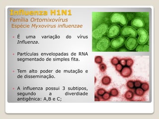 Influenza H1N1
Família Ortomixovírus
Espécie Myxovirus influenzae
 É uma variação do vírus
Influenza.
 Partículas envelopadas de RNA
segmentado de simples fita.
 Tem alto poder de mutação e
de disseminação.
 A influenza possui 3 subtipos,
segundo a diverdiade
antigênica: A,B e C;
 