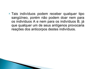 Tais indivíduos podem receber qualquer tipo sangüíneo, porém não podem doar nem para os indivíduos A e nem para os indivíduos B, já que qualquer um de seus antígenos provocaria reações dos anticorpos destes indivíduos. 