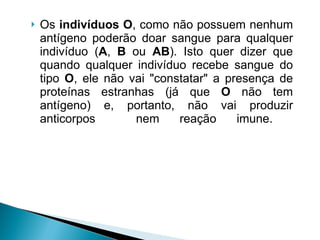 Os  indivíduos O , como não possuem nenhum antígeno poderão doar sangue para qualquer indivíduo ( A ,  B  ou  AB ). Isto quer dizer que quando qualquer indivíduo recebe sangue do tipo  O , ele não vai "constatar" a presença de proteínas estranhas (já que  O  não tem antígeno) e, portanto, não vai produzir anticorpos  nem reação imune.  