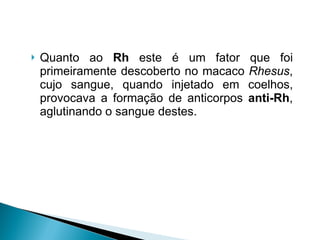 Quanto ao  Rh  este é um fator que foi primeiramente descoberto no macaco  Rhesus , cujo sangue, quando injetado em coelhos, provocava a formação de anticorpos  anti-Rh , aglutinando o sangue destes.  