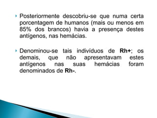 Posteriormente descobriu-se que numa certa porcentagem de humanos (mais ou menos em 85% dos brancos) havia a presença destes antígenos, nas hemácias.  Denominou-se tais indivíduos de  Rh+ ; os demais, que não apresentavam estes antígenos nas suas hemácias foram denominados de  Rh- . 