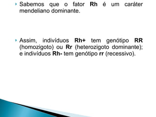 Sabemos que o fator  Rh  é um caráter mendeliano dominante.  Assim, indivíduos  Rh+  tem genótipo  RR  (homozigoto) ou  Rr  (heterozigoto dominante); e indivíduos  Rh-  tem genótipo  rr  (recessivo). 
