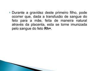 Durante a gravidez deste primeiro filho, pode ocorrer que, dada a transfusão de sangue do feto para a mãe, feita de maneira natural através da placenta, esta se torne imunizada pelo sangue do feto  Rh+ . 