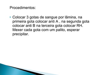 Procedimentos: Colocar 3 gotas de sangue por lâmina, na primeira gota colocar anti A , na segunda gota colocar anti B na terceira gota colocar RH. Mexer cada gota com um palito, esperar precipitar. 