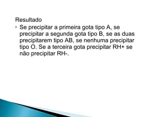 Resultado  Se precipitar a primeira gota tipo A, se precipitar a segunda gota tipo B, se as duas precipitarem tipo AB, se nenhuma precipitar tipo O. Se a terceira gota precipitar RH+ se não precipitar RH-. 