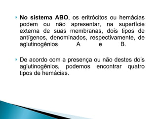 No sistema ABO , os eritrócitos ou hemácias podem ou não apresentar, na superfície externa de suas membranas, dois tipos de antígenos, denominados, respectivamente, de aglutinogênios A e B.  De acordo com a presença ou não destes dois aglutinogênios, podemos encontrar quatro tipos de hemácias.  