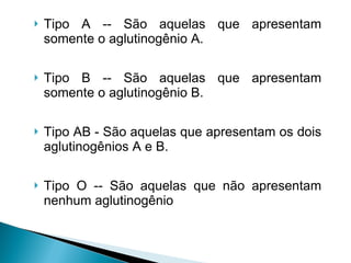 Tipo A -- São aquelas que apresentam somente o aglutinogênio A.  Tipo B -- São aquelas que apresentam somente o aglutinogênio B.  Tipo AB - São aquelas que apresentam os dois aglutinogênios A e B.  Tipo O -- São aquelas que não apresentam nenhum aglutinogênio 