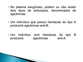 No plasma sangüíneo, podem ou não existir dois tipos de anticorpos, denominados de aglutininas.  Um indivíduo que possui hemácias do tipo A produzirá aglutininas anti-B.  Um indivíduo com hemácias do tipo B produzirá aglutininas anti-A.  