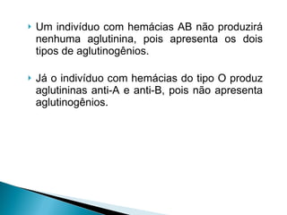 Um indivíduo com hemácias AB não produzirá nenhuma aglutinina, pois apresenta os dois tipos de aglutinogênios.  Já o indivíduo com hemácias do tipo O produz aglutininas anti-A e anti-B, pois não apresenta aglutinogênios. 
