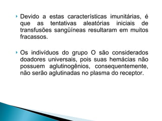 Devido a estas características imunitárias, é que as tentativas aleatórias iniciais de transfusões sangüíneas resultaram em muitos fracassos.  Os indivíduos do grupo O são considerados doadores universais, pois suas hemácias não possuem aglutinogênios, consequentemente, não serão aglutinadas no plasma do receptor. 