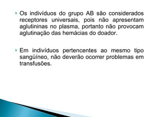 Os indivíduos do grupo AB são considerados receptores universais, pois não apresentam aglutininas no plasma, portanto não provocam aglutinação das hemácias do doador.  Em indivíduos pertencentes ao mesmo tipo sangüíneo, não deverão ocorrer problemas em transfusões. 