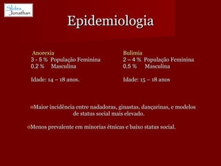 Epidemiologia Maior incidência entre nadadoras, ginastas, dançarinas, e modelos de status social mais elevado. Menos prevalente em minorias étnicas e baixo status social. Anorexia 3 - 5  %  População Feminina 0,2  %  Masculina Idade: 14 – 18 anos. Bulimia 2 – 4  %  População Feminina 0,5  %  Masculina Idade: 15 – 18 anos 
