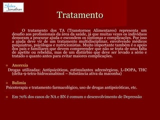 Tratamento O tratamento dos TA (Transtornos Alimentares) representa um desafio aos profissionais da área da saúde, já que muitas vezes os indivíduos demoram a procurar ajuda e escondem os sintomas e complicações. Por isso a ajuda deve vir de um tratamento multidisciplinar, envolvendo médicos psiquiatras, psicólogos e nutricionistas. Muito importante também é o apoio dos pais e familiares que devem compreender que não se trata de uma falta de apetite ou rebeldia, mas de um distúrbio que deve ser levado a sério e tratado o quanto antes para evitar maiores complicações. Anorexia Drogas utilizadas: Antipsicóticos, estimulantes adrenérgicos, L-DOPA, THC (delta-9-tetra-hidrocanabinol – Substância ativa da maconha) Bulimia Psicoterapia e tratamento farmacológico, uso de drogas antipsicóticas, etc. Em 70% dos casos de NA e BN é comum o desenvolvimento de Depressão 