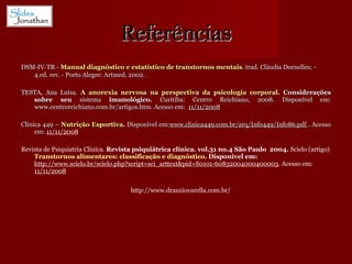 Referências DSM-IV-TR -  Manual diagnóstico e estatístico de transtornos mentais . trad. Cláudia Dornelles; - 4.ed. rev. - Porto Alegre: Artmed, 2002.   TESTA, Ana Luísa.  A anorexia nervosa na perspectiva da psicologia corporal . Considerações sobre seu  sistema  imunológico.  Curitiba: Centro Reichiano, 2008. Disponível em: www.centroreichiano.com.br/artigos.htm. Acesso em:  11/11/2008 Clínica 449 –  Nutrição Esportiva .  Disponível em: www.clinica449.com.br/arq/Info449/Info86.pdf  . Acesso em:  11/11/2008 Revista de Psiquiatria Clínica.  Revista psiquiátrica clínica. vol.31 no.4 São Paulo  2004.  Scielo (artigo)  Transtornos alimentares: classificação e diagnóstico . Disponivel em:  http://www.scielo.br/scielo.php?script=sci_arttext&pid=S0101-60832004000400003 . Acesso em:  11/11/2008 http://www.drauziovarella.com.br/ 