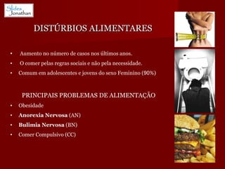 DISTÚRBIOS ALIMENTARES Aumento no número de casos nos últimos anos. O comer pelas regras sociais e não pela necessidade. Comum em adolescentes e jovens do sexo Feminino ( 90 %) PRINCIPAIS PROBLEMAS DE ALIMENTAÇÃO Obesidade Anorexia Nervosa  (AN) Bulimia Nervosa  (BN) Comer Compulsivo (CC) 