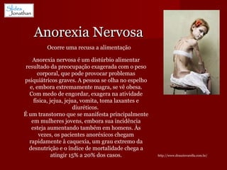 Anorexia Nervosa http://www.drauziovarella.com.br/ Ocorre uma recusa a alimentação Anorexia nervosa é um distúrbio alimentar resultado da preocupação exagerada com o peso corporal, que pode provocar problemas psiquiátricos graves. A pessoa se olha no espelho e, embora extremamente magra, se vê obesa. Com medo de engordar, exagera na atividade física, jejua, jejua, vomita, toma laxantes e diuréticos.  É um transtorno que se manifesta principalmente em mulheres jovens, embora sua incidência esteja aumentando também em homens. Às vezes, os pacientes anoréxicos chegam rapidamente à caquexia, um grau extremo da desnutrição e o índice de mortalidade chega a atingir 15% a 20% dos casos. 