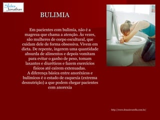 BULIMIA Em pacientes com bulimia, não é a magreza que chama a atenção. Às vezes, são mulheres de corpo escultural, que cuidam dele de forma obsessiva. Vivem em dieta. De repente, ingerem uma quantidade absurda de alimentos e depois vomitam para evitar o ganho de peso, tomam laxantes e diuréticos e fazem exercícios físicos até caírem extenuadas.  A diferença básica entre anoréxicos e bulímicos é o estado de caquexia (extrema desnutrição) a que podem chegar pacientes com anorexia http://www.drauziovarella.com.br/ 