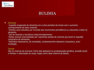 Sintomas ·Ingestão exagerada de alimentos em curtos períodos de tempo sem o aumento correspondente do peso corporal;  ·Vômitos auto-induzidos por inversão dos movimentos peristálticos ou colocando o dedo na garganta;  ·Uso de laxantes e diuréticos indiscriminadamente;  ·Dietas severas intermediadas por repentinas perdas de controle que levam à ingestão compulsiva de alimentos;  ·Distúrbios depressivos, de ansiedade, comportamento obsessivo compulsivo, auto-mutilação. Causas   São as mesmas da anorexia. Entre elas destacam-se predisposição genética, pressão social e familiar e valorização do corpo magro como ideal máximo de beleza. BULIMIA 