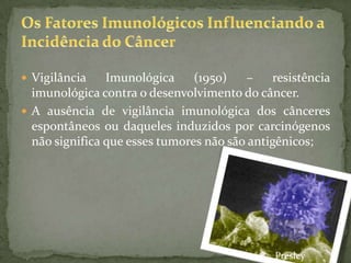  Vigilância Imunológica (1950) – resistência
imunológica contra o desenvolvimento do câncer.
 A ausência de vigilância imunológica dos cânceres
espontâneos ou daqueles induzidos por carcinógenos
não significa que esses tumores não são antigênicos;
Presley
 