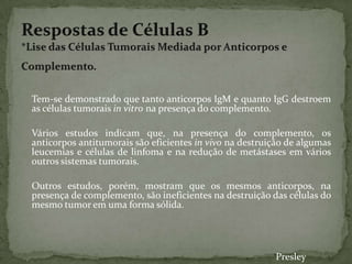 Tem-se demonstrado que tanto anticorpos IgM e quanto IgG destroem
as células tumorais in vitro na presença do complemento.
Vários estudos indicam que, na presença do complemento, os
anticorpos antitumorais são eficientes in vivo na destruição de algumas
leucemias e células de linfoma e na redução de metástases em vários
outros sistemas tumorais.
Outros estudos, porém, mostram que os mesmos anticorpos, na
presença de complemento, são ineficientes na destruição das células do
mesmo tumor em uma forma sólida.
Presley
 