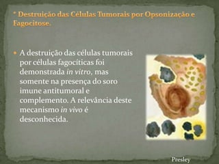  A destruição das células tumorais
por células fagocíticas foi
demonstrada in vitro, mas
somente na presença do soro
imune antitumoral e
complemento. A relevância deste
mecanismo in vivo é
desconhecida.
Presley
 