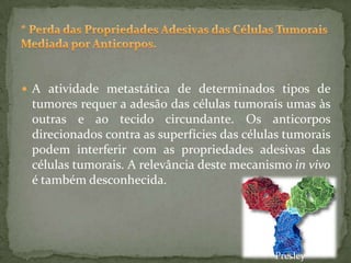  A atividade metastática de determinados tipos de
tumores requer a adesão das células tumorais umas às
outras e ao tecido circundante. Os anticorpos
direcionados contra as superfícies das células tumorais
podem interferir com as propriedades adesivas das
células tumorais. A relevância deste mecanismo in vivo
é também desconhecida.
Presley
 