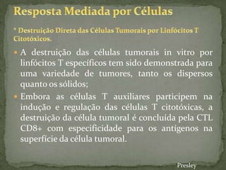  A destruição das células tumorais in vitro por
linfócitos T específicos tem sido demonstrada para
uma variedade de tumores, tanto os dispersos
quanto os sólidos;
 Embora as células T auxiliares participem na
indução e regulação das células T citotóxicas, a
destruição da célula tumoral é concluída pela CTL
CD8+ com especificidade para os antígenos na
superfície da célula tumoral.
Presley
 