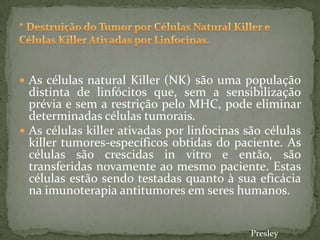  As células natural Killer (NK) são uma população
distinta de linfócitos que, sem a sensibilização
prévia e sem a restrição pelo MHC, pode eliminar
determinadas células tumorais.
 As células killer ativadas por linfocinas são células
killer tumores-específicos obtidas do paciente. As
células são crescidas in vitro e então, são
transferidas novamente ao mesmo paciente. Estas
células estão sendo testadas quanto à sua eficácia
na imunoterapia antitumores em seres humanos.
Presley
 